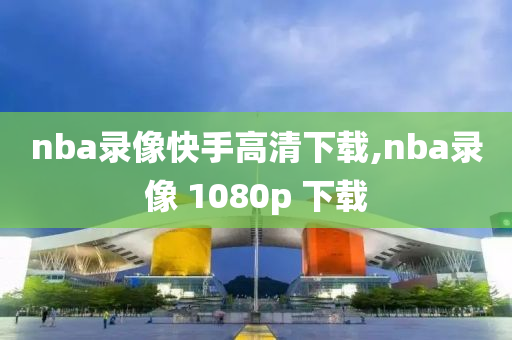nba录像快手高清下载,nba录像 1080p 下载